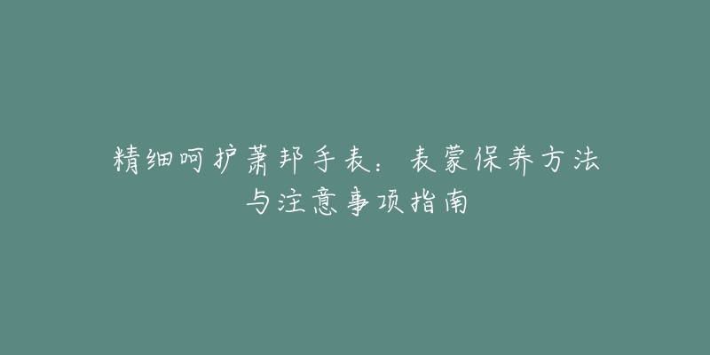 精細(xì)呵護(hù)蕭邦手表：表蒙保養(yǎng)方法與注意事項(xiàng)指南