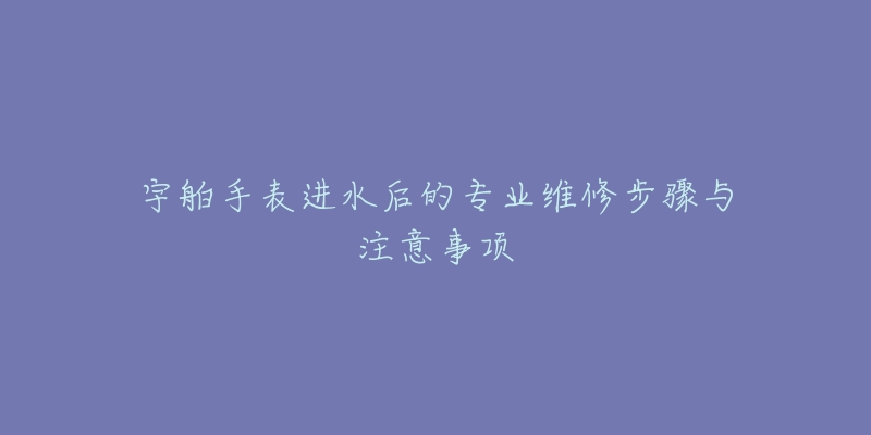 宇舶手表進水后的專業(yè)維修步驟與注意事項