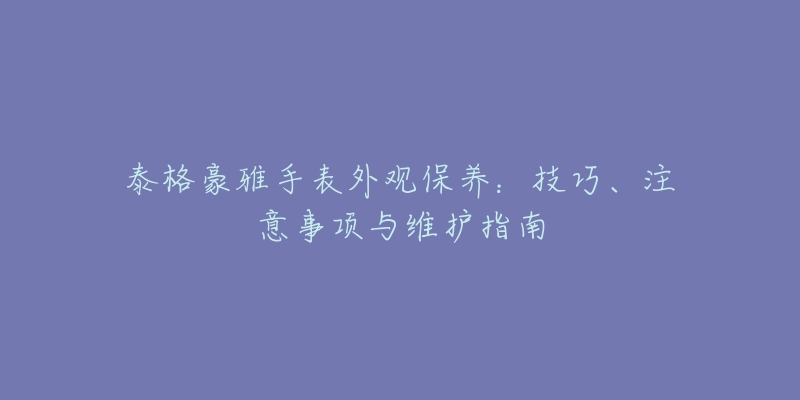 泰格豪雅手表外觀保養(yǎng)：技巧、注意事項(xiàng)與維護(hù)指南