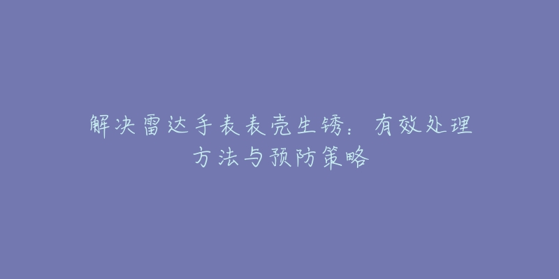 解決雷達手表表殼生銹：有效處理方法與預防策略