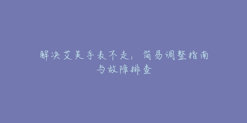 解決艾美手表不走：簡易調(diào)整指南與故障排查