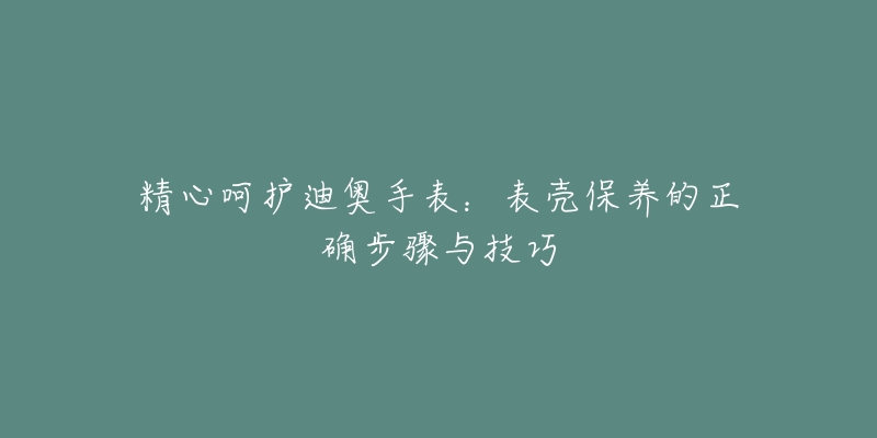 精心呵護(hù)迪奧手表：表殼保養(yǎng)的正確步驟與技巧