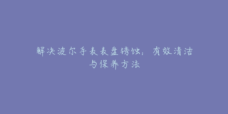 解決波爾手表表盤銹蝕：有效清潔與保養(yǎng)方法