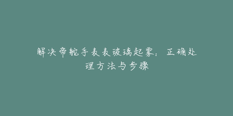 解決帝舵手表表玻璃起霧：正確處理方法與步驟