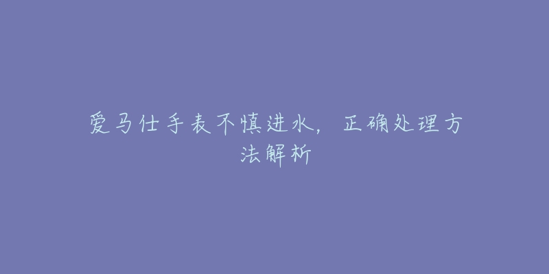 愛馬仕手表不慎進(jìn)水，正確處理方法解析