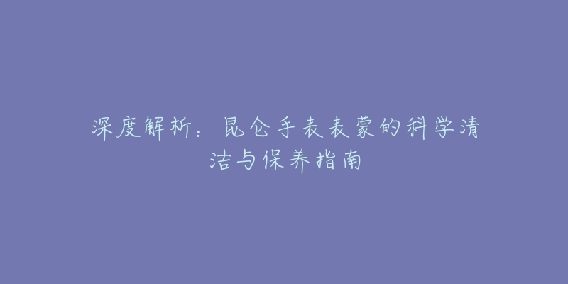 深度解析：昆侖手表表蒙的科學(xué)清潔與保養(yǎng)指南