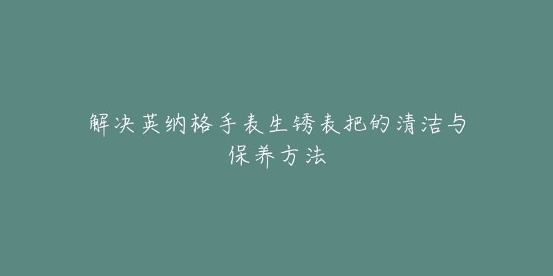 解決英納格手表生銹表把的清潔與保養(yǎng)方法