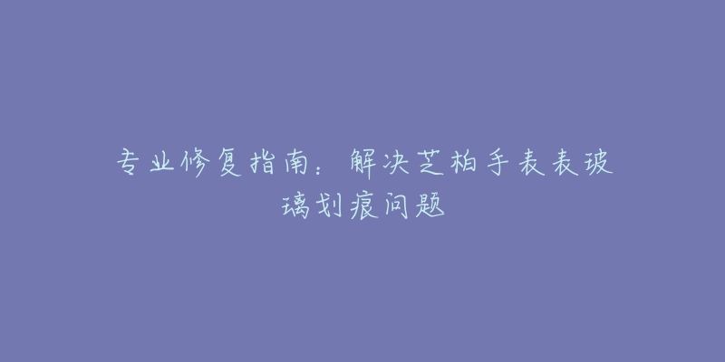 專業(yè)修復(fù)指南：解決芝柏手表表玻璃劃痕問題