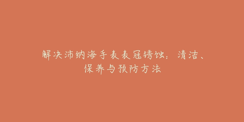 解決沛納海手表表冠銹蝕：清潔、保養(yǎng)與預(yù)防方法