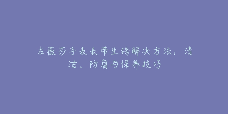 左薇莎手表表帶生銹解決方法：清潔、防腐與保養(yǎng)技巧