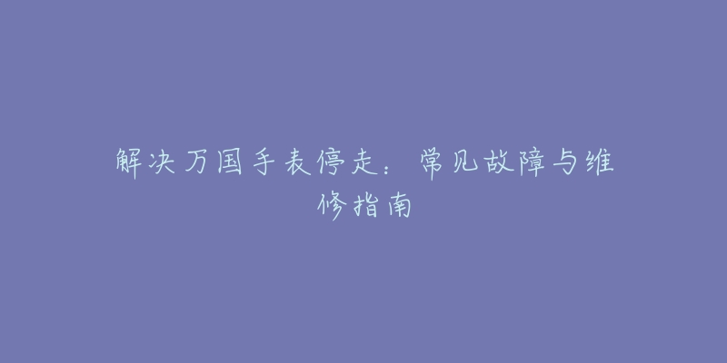 解決萬(wàn)國(guó)手表停走：常見(jiàn)故障與維修指南