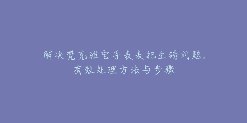 解決梵克雅寶手表表把生銹問(wèn)題：有效處理方法與步驟