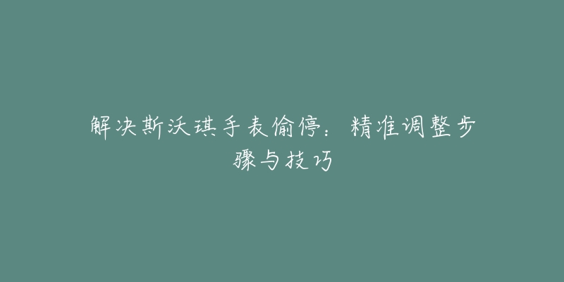 解決斯沃琪手表偷停：精準調(diào)整步驟與技巧