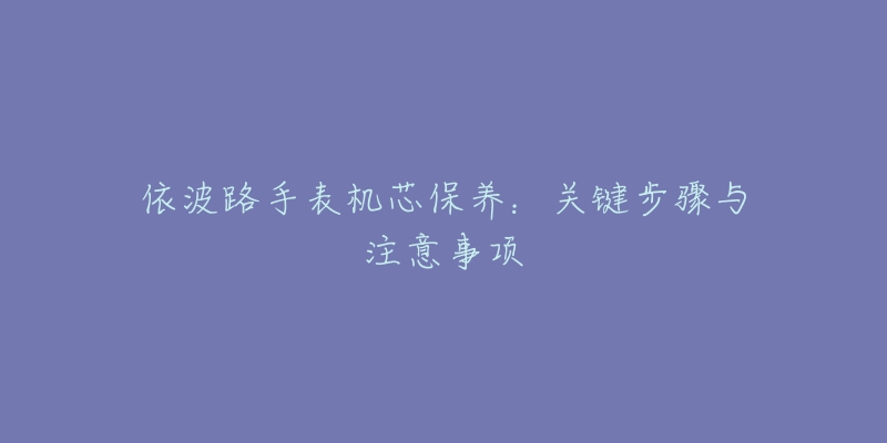 依波路手表機芯保養(yǎng)：關(guān)鍵步驟與注意事項