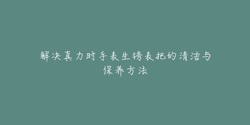 解決真力時手表生銹表把的清潔與保養(yǎng)方法