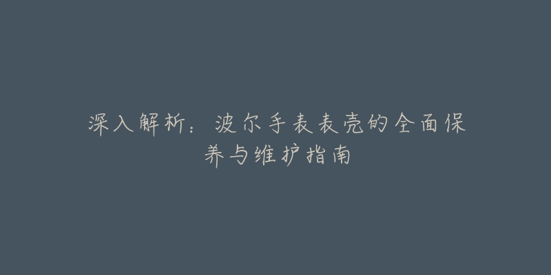 深入解析：波爾手表表殼的全面保養(yǎng)與維護指南