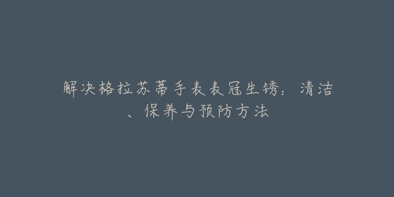 解決格拉蘇蒂手表表冠生銹：清潔、保養(yǎng)與預防方法