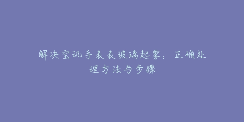 解決寶璣手表表玻璃起霧：正確處理方法與步驟