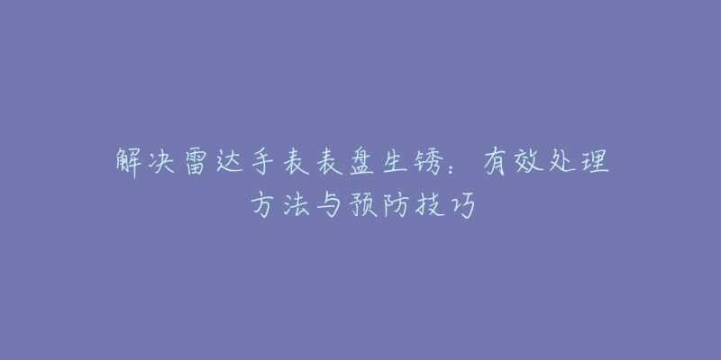 解決雷達(dá)手表表盤生銹：有效處理方法與預(yù)防技巧