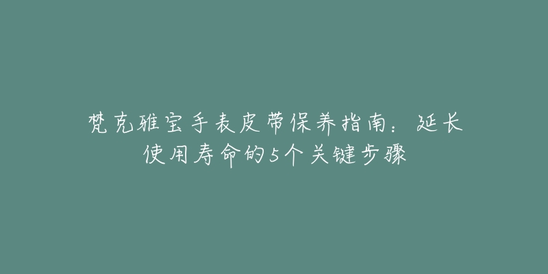 梵克雅寶手表皮帶保養(yǎng)指南：延長使用壽命的5個關(guān)鍵步驟