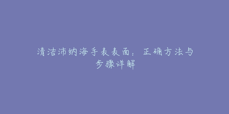 清潔沛納海手表表面：正確方法與步驟詳解