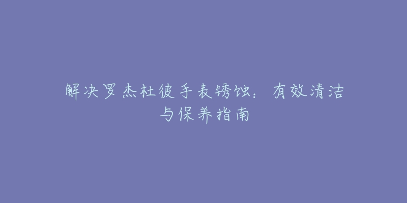 解決羅杰杜彼手表銹蝕：有效清潔與保養(yǎng)指南