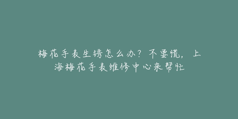 梅花手表生銹怎么辦？不要慌，上海梅花手表維修中心來幫忙