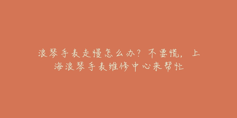 浪琴手表走慢怎么辦？不要慌，上海浪琴手表維修中心來幫忙