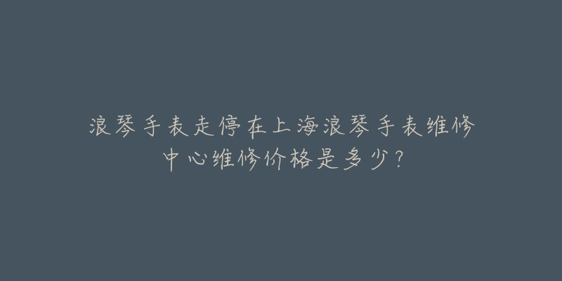 浪琴手表走停在上海浪琴手表維修中心維修價格是多少？