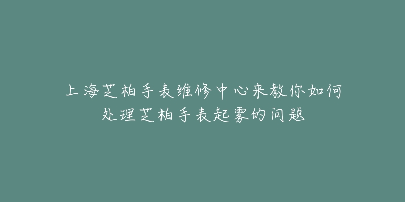 上海芝柏手表維修中心來教你如何處理芝柏手表起霧的問題