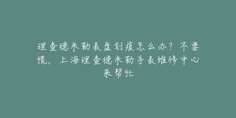 理查德米勒表盤劃痕怎么辦？不要慌，上海理查德米勒手表維修中心來幫忙