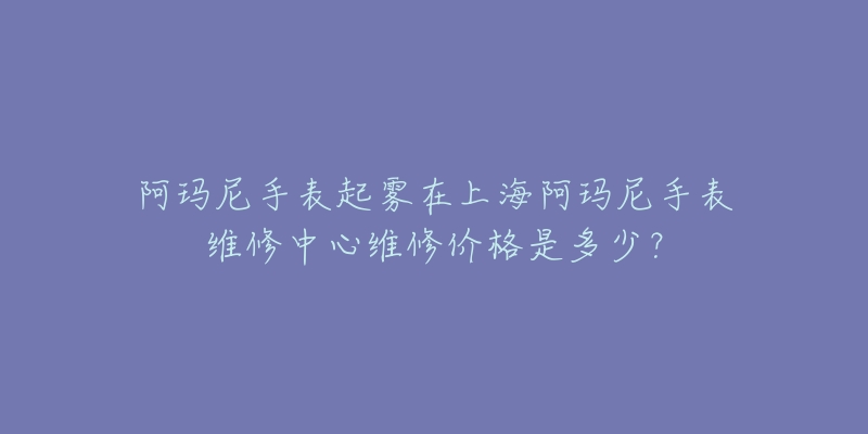 阿瑪尼手表起霧在上海阿瑪尼手表維修中心維修價格是多少？