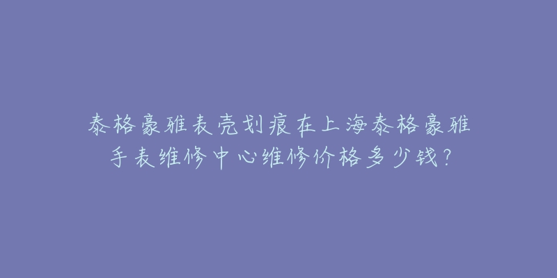 泰格豪雅表殼劃痕在上海泰格豪雅手表維修中心維修價格多少錢？