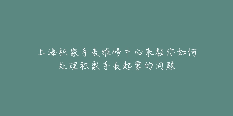 上海積家手表維修中心來教你如何處理積家手表起霧的問題