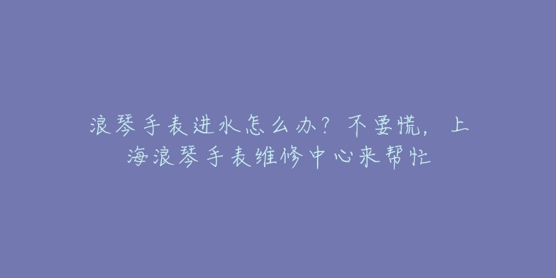 浪琴手表進(jìn)水怎么辦？不要慌，上海浪琴手表維修中心來幫忙