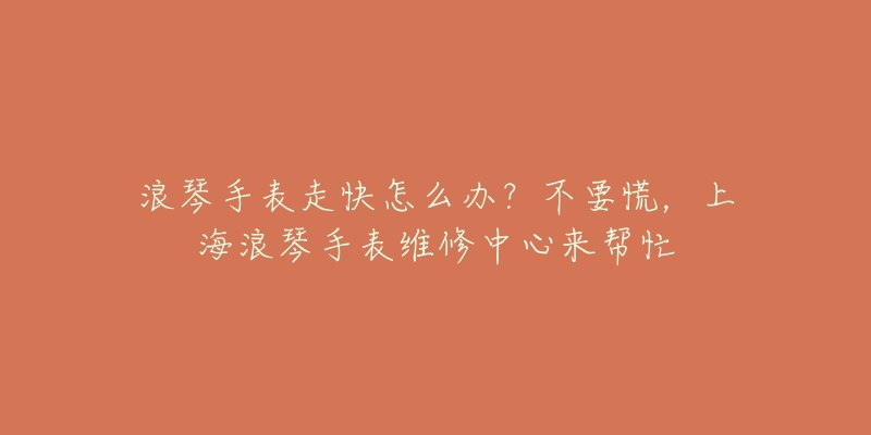 浪琴手表走快怎么辦？不要慌，上海浪琴手表維修中心來幫忙