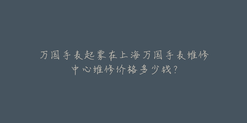 萬國手表起霧在上海萬國手表維修中心維修價格多少錢？