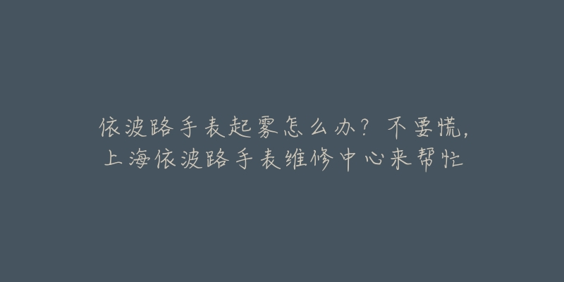 依波路手表起霧怎么辦？不要慌，上海依波路手表維修中心來(lái)幫忙