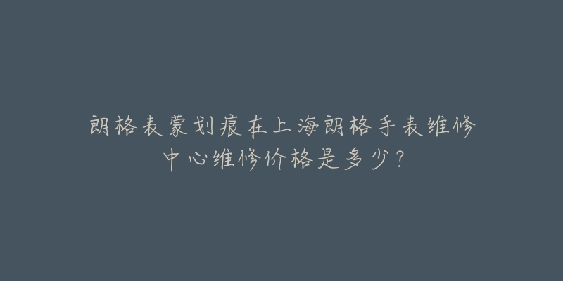 朗格表蒙劃痕在上海朗格手表維修中心維修價(jià)格是多少？