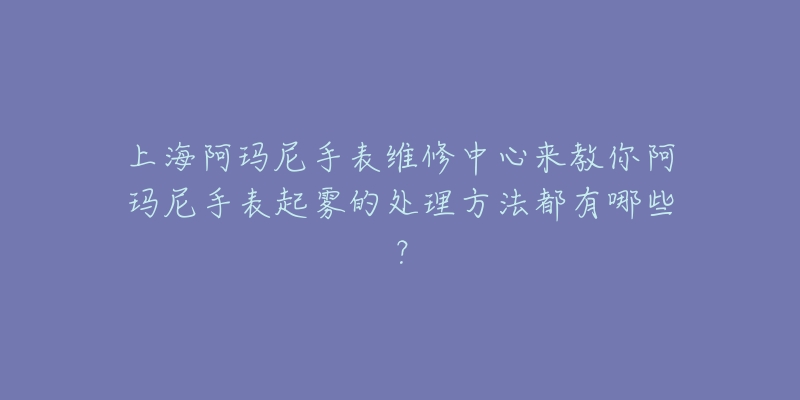 上海阿瑪尼手表維修中心來教你阿瑪尼手表起霧的處理方法都有哪些？