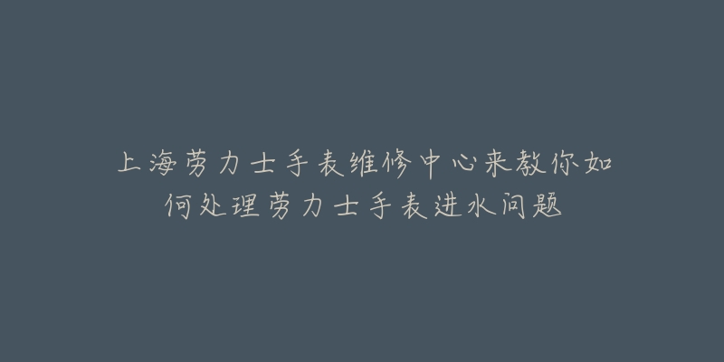 上海勞力士手表維修中心來教你如何處理勞力士手表進水問題