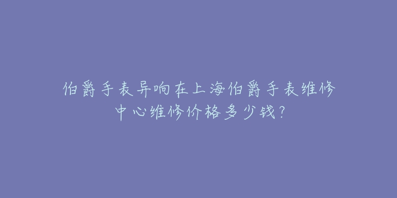 伯爵手表異響在上海伯爵手表維修中心維修價(jià)格多少錢(qián)？