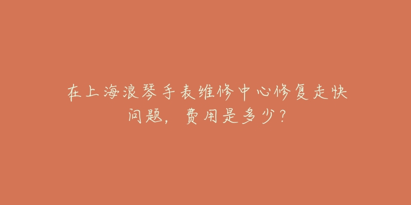 在上海浪琴手表維修中心修復(fù)走快問題，費用是多少？