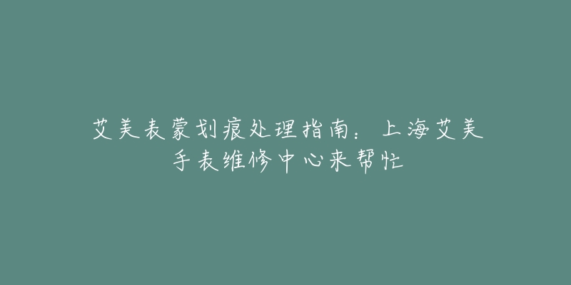 艾美表蒙劃痕處理指南：上海艾美手表維修中心來(lái)幫忙