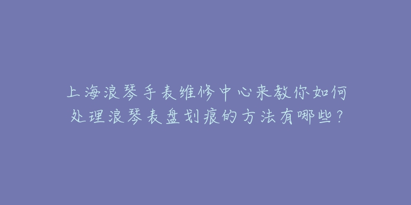 上海浪琴手表維修中心來(lái)教你如何處理浪琴表盤(pán)劃痕的方法有哪些？