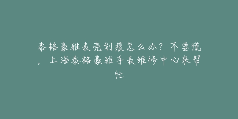 泰格豪雅表殼劃痕怎么辦？不要慌，上海泰格豪雅手表維修中心來幫忙