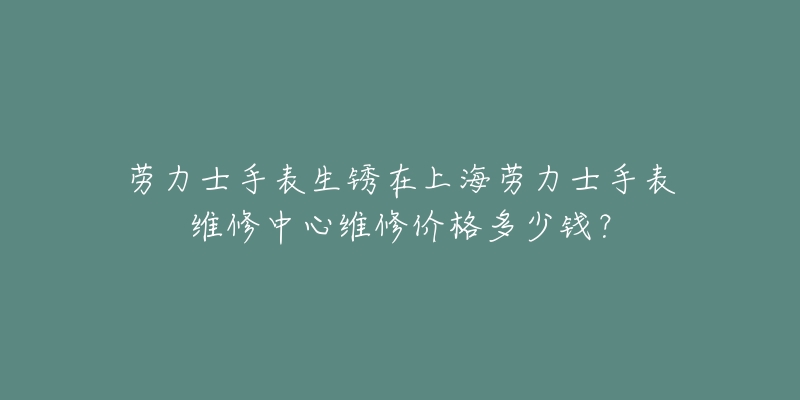 勞力士手表生銹在上海勞力士手表維修中心維修價格多少錢？