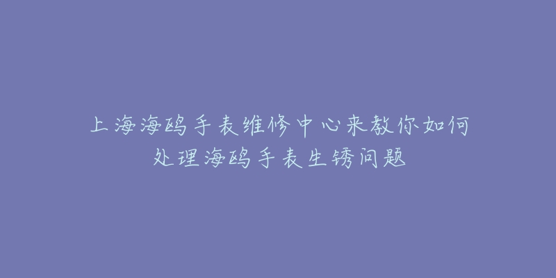 上海海鷗手表維修中心來教你如何處理海鷗手表生銹問題