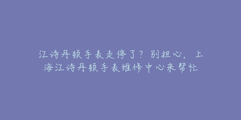 江詩丹頓手表走停了？別擔(dān)心，上海江詩丹頓手表維修中心來幫忙