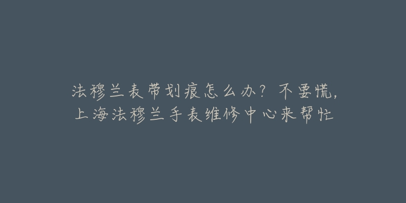 法穆蘭表帶劃痕怎么辦？不要慌，上海法穆蘭手表維修中心來幫忙